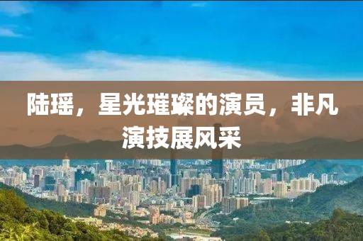陸瑤，星光璀璨的演員，非凡演技展風采