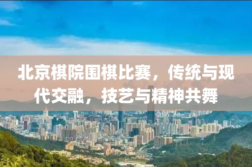 北京棋院圍棋比賽，傳統(tǒng)與現(xiàn)代交融，技藝與精神共舞