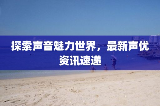 探索聲音魅力世界，最新聲優(yōu)資訊速遞