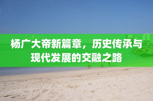 楊廣大帝新篇章，歷史傳承與現(xiàn)代發(fā)展的交融之路