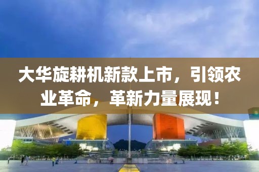 大華旋耕機新款上市，引領(lǐng)農(nóng)業(yè)革命，革新力量展現(xiàn)！