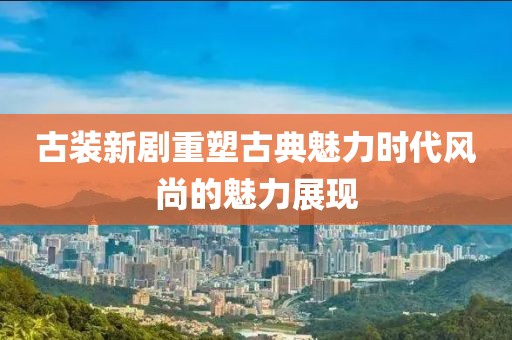 古裝新劇重塑古典魅力時代風(fēng)尚的魅力展現(xiàn)