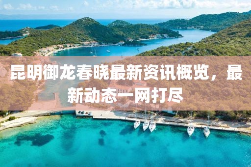 昆明御龍春曉最新資訊概覽，最新動(dòng)態(tài)一網(wǎng)打盡