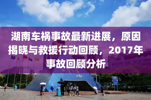 湖南車禍?zhǔn)鹿首钚逻M(jìn)展，原因揭曉與救援行動(dòng)回顧，2017年事故回顧分析