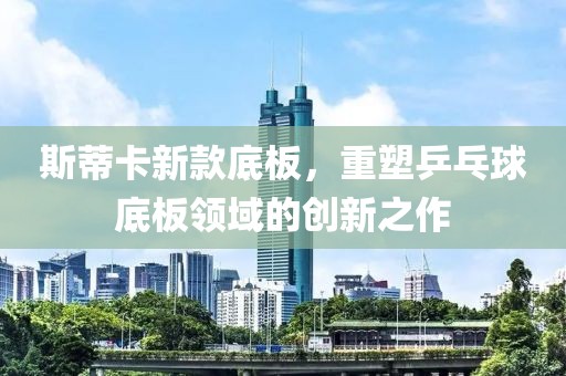 斯蒂卡新款底板，重塑乒乓球底板領(lǐng)域的創(chuàng)新之作