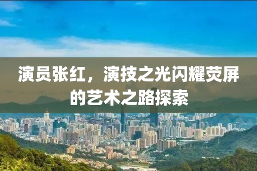 演員張紅，演技之光閃耀熒屏的藝術(shù)之路探索