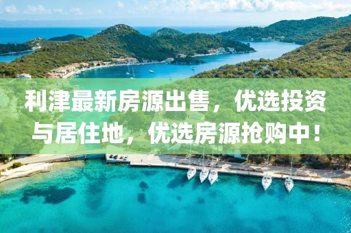 利津最新房源出售，優(yōu)選投資與居住地，優(yōu)選房源搶購(gòu)中！