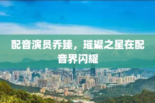 配音演員喬臻，璀璨之星在配音界閃耀