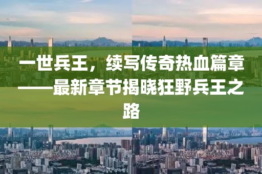 一世兵王，續(xù)寫傳奇熱血篇章——最新章節(jié)揭曉狂野兵王之路