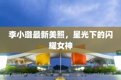 李小璐最新美照，星光下的閃耀女神