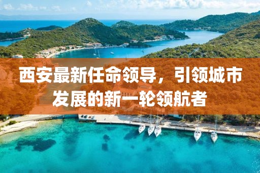 西安最新任命領(lǐng)導，引領(lǐng)城市發(fā)展的新一輪領(lǐng)航者
