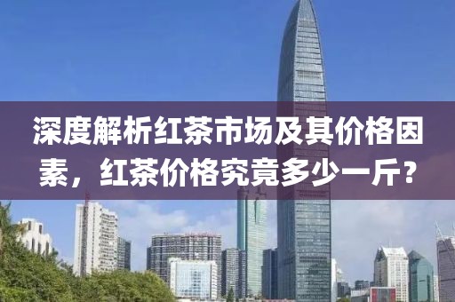 深度解析紅茶市場及其價格因素，紅茶價格究竟多少一斤？