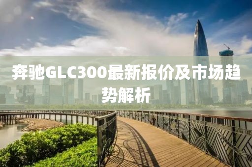 奔馳GLC300最新報(bào)價(jià)及市場(chǎng)趨勢(shì)解析