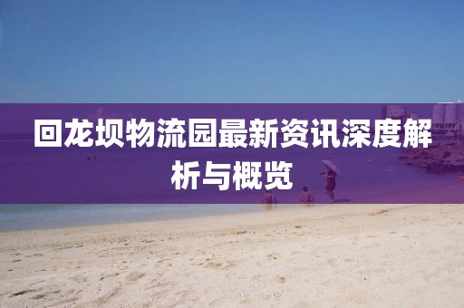 回龍壩物流園最新資訊深度解析與概覽