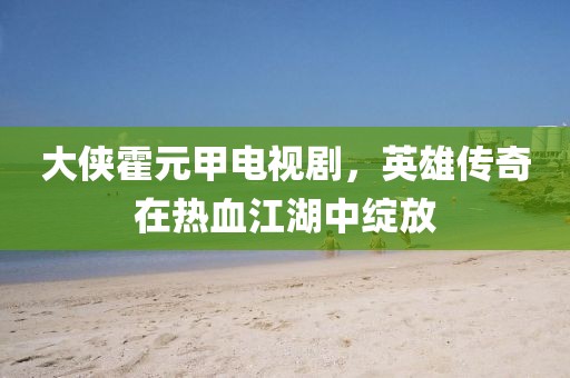 大俠霍元甲電視劇，英雄傳奇在熱血江湖中綻放