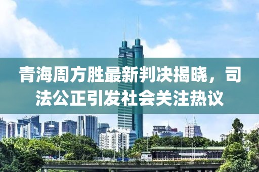 青海周方勝最新判決揭曉，司法公正引發(fā)社會關(guān)注熱議