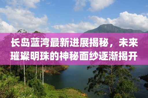 長島藍灣最新進展揭秘，未來璀璨明珠的神秘面紗逐漸揭開