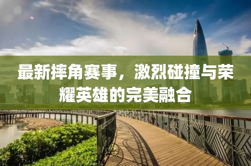 最新摔角賽事，激烈碰撞與榮耀英雄的完美融合