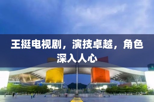 王挺電視劇，演技卓越，角色深入人心
