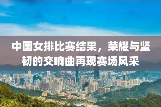 中國女排比賽結(jié)果，榮耀與堅韌的交響曲再現(xiàn)賽場風(fēng)采