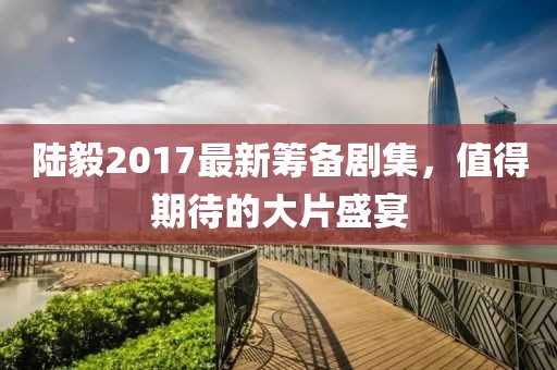 陸毅2017最新籌備劇集，值得期待的大片盛宴