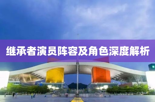 繼承者演員陣容及角色深度解析