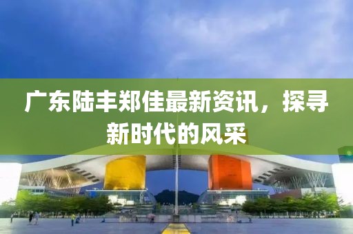 廣東陸豐鄭佳最新資訊，探尋新時代的風(fēng)采