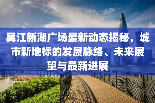 吳江新湖廣場最新動態(tài)揭秘，城市新地標的發(fā)展脈絡(luò)、未來展望與最新進展