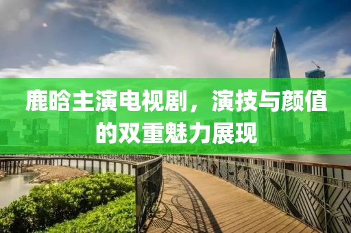 鹿晗主演電視劇，演技與顏值的雙重魅力展現(xiàn)