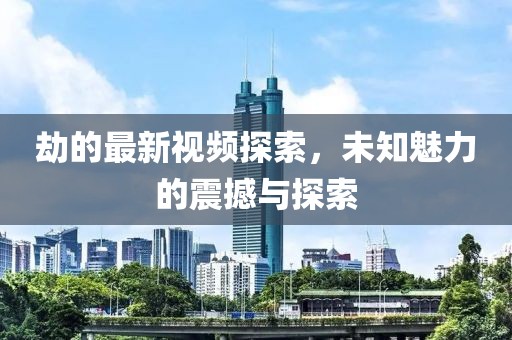 劫的最新視頻探索，未知魅力的震撼與探索