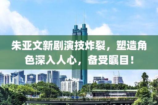 朱亞文新劇演技炸裂，塑造角色深入人心，備受矚目！