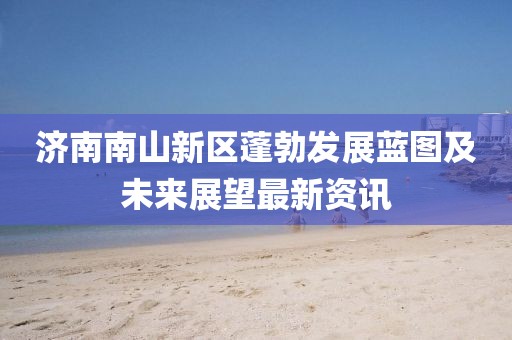 濟南南山新區(qū)蓬勃發(fā)展藍圖及未來展望最新資訊