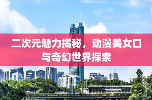 二次元魅力揭秘，動(dòng)漫美女口與奇幻世界探索