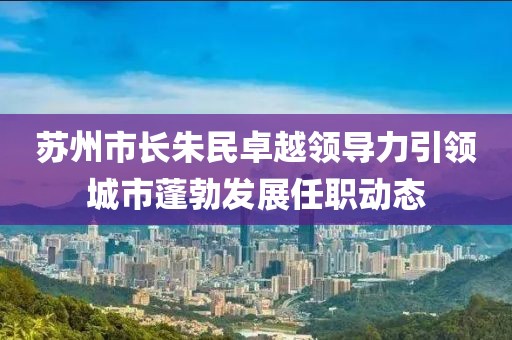 蘇州市長(zhǎng)朱民卓越領(lǐng)導(dǎo)力引領(lǐng)城市蓬勃發(fā)展任職動(dòng)態(tài)