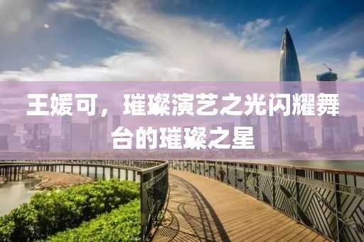 王媛可，璀璨演藝之光閃耀舞臺的璀璨之星