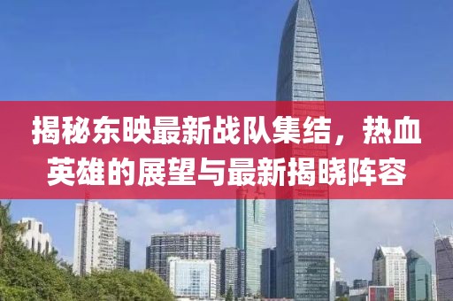 揭秘東映最新戰(zhàn)隊(duì)集結(jié)，熱血英雄的展望與最新揭曉陣容