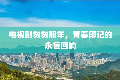 電視劇匆匆那年，青春印記的永恒回響