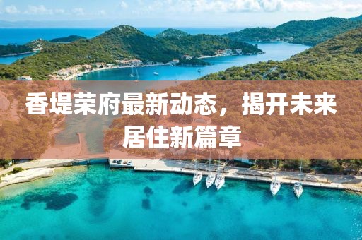 香堤榮府最新動態(tài)，揭開未來居住新篇章