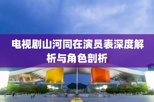 電視劇山河同在演員表深度解析與角色剖析