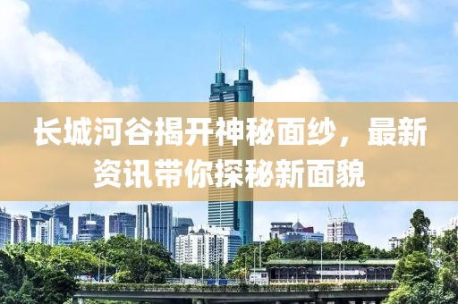 長城河谷揭開神秘面紗，最新資訊帶你探秘新面貌