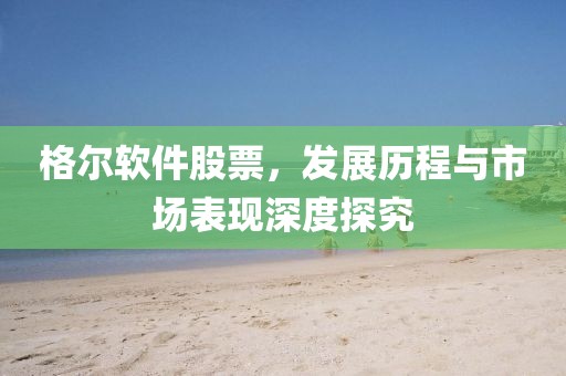 格爾軟件股票，發(fā)展歷程與市場(chǎng)表現(xiàn)深度探究