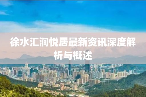 徐水匯潤悅居最新資訊深度解析與概述
