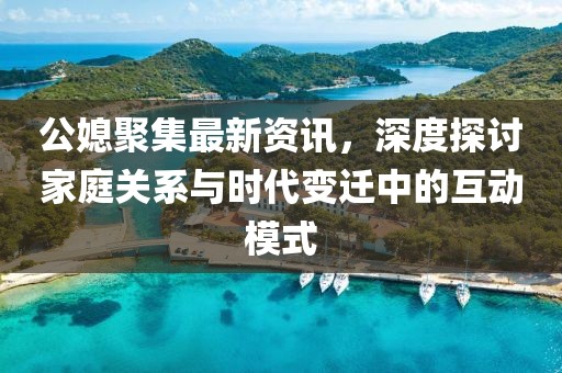 公媳聚集最新資訊，深度探討家庭關(guān)系與時(shí)代變遷中的互動(dòng)模式