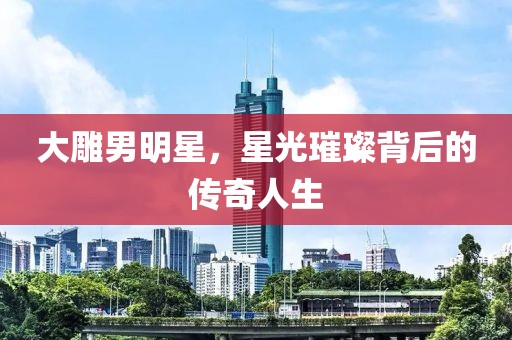 大雕男明星，星光璀璨背后的傳奇人生