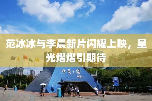 范冰冰與李晨新片閃耀上映，星光熠熠引期待