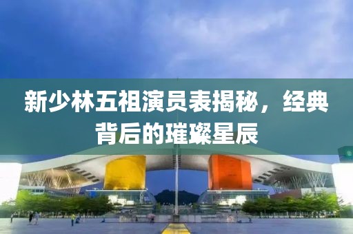 新少林五祖演員表揭秘，經(jīng)典背后的璀璨星辰