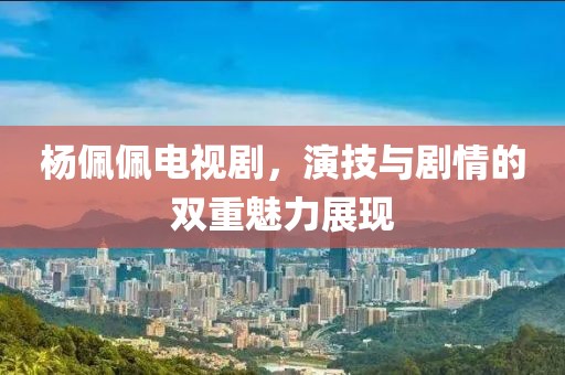 楊佩佩電視劇，演技與劇情的雙重魅力展現(xiàn)