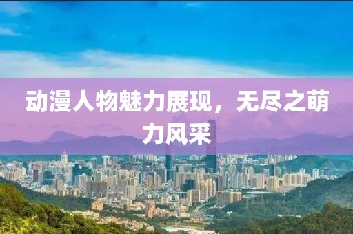 動漫人物魅力展現(xiàn)，無盡之萌力風(fēng)采