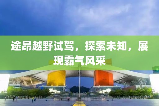途昂越野試駕，探索未知，展現(xiàn)霸氣風(fēng)采