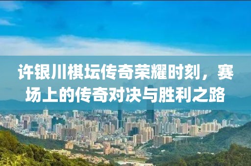 許銀川棋壇傳奇榮耀時刻，賽場上的傳奇對決與勝利之路